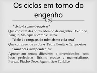 
 “ciclo da cana-de-açúcar”
Que constam das obras: Menino de engenho, Doidinho,
Bangüê, Moleque Ricardo e Usina.
 “ciclo do cangaço, do misticismo e da seca”
Que compreende as obras: Pedra Bonita e Cangaceiros
 “romances independentes”
Apresentam temas diferentes e diversificados, com
lutas proletárias, lirismo erótico e memorialismo.
Pureza, Riacho Doce, Água-mãe e Eurídice.
Os ciclos em torno do
engenho
 