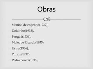 
 Menino de engenho(1932),
 Doidinho(1933),
 Bangüê(1934),
 Moleque Ricardo(1935)
 Usina(1936),
 Pureza(1937),
 Pedra bonita(1938),
Obras
 