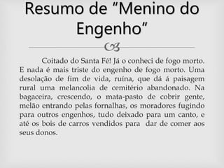 
Coitado do Santa Fé! Já o conheci de fogo morto.
E nada é mais triste do engenho de fogo morto. Uma
desolação de fim de vida, ruína, que dá á paisagem
rural uma melancolia de cemitério abandonado. Na
bagaceira, crescendo, o mata-pasto de cobrir gente,
melão entrando pelas fornalhas, os moradores fugindo
para outros engenhos, tudo deixado para um canto, e
até os bois de carros vendidos para dar de comer aos
seus donos.
Resumo de “Menino do
Engenho”
 