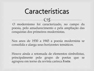 O modernismo foi caracterizado, no campo da
poesia, pelo amadurecimento e pela ampliação das
conquistas dos primeiros modernistas.
 Nos anos de 1930 a 1945 a poesia modernista se
consolida e alarga seus horizontes temáticos.
 Houve ainda a retomada de elementos simbolistas,
principalmente pelo grupo de poetas que se
agrupou em torno da revista carioca Festa.
Características
 