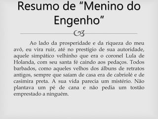 
Ao lado da prosperidade e da riqueza do meu
avô, eu vira ruir, até no prestígio de sua autoridade,
aquele simpático velhinho que era o coronel Lula de
Holanda, com seu santa fé caindo aos pedaços. Todos
barbados, como aqueles velhos dos álbuns de retratos
antigos, sempre que saíam de casa era de cabriolé e de
casimira preta. A sua vida parecia um mistério. Não
plantava um pé de cana e não pedia um tostão
emprestado a ninguém.
Resumo de “Menino do
Engenho”
 