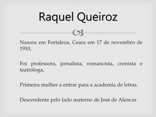 
 Nasceu em Fortaleza, Ceara em 17 de novembro de
1910,
 Foi professora, jornalista, romancista, cronista e
teatróloga,
 Primeira mulher a entrar para a academia de letras.
 Descendente pelo lado materno de José de Alencar.
Raquel Queiroz
 