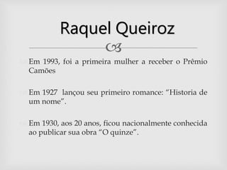 
 Em 1993, foi a primeira mulher a receber o Prêmio
Camões
 Em 1927 lançou seu primeiro romance: “Historia de
um nome”.
 Em 1930, aos 20 anos, ficou nacionalmente conhecida
ao publicar sua obra “O quinze”.
Raquel Queiroz
 