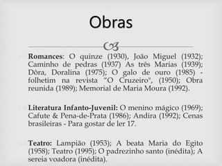  Romances: O quinze (1930), João Miguel (1932);
Caminho de pedras (1937) As três Marias (1939);
Dôra, Doralina (1975); O galo de ouro (1985) -
folhetim na revista “O Cruzeiro", (1950); Obra
reunida (1989); Memorial de Maria Moura (1992).
 Literatura Infanto-Juvenil: O menino mágico (1969);
Cafute & Pena-de-Prata (1986); Andira (1992); Cenas
brasileiras - Para gostar de ler 17.
 Teatro: Lampião (1953); A beata Maria do Egito
(1958); Teatro (1995); O padrezinho santo (inédita); A
sereia voadora (inédita).
Obras
 