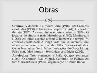 
 Crônica: A donzela e a moura torta (1948); 100 Crônicas
escolhidas (1958) O brasileiro perplexo (1964); O caçador
de tatu (1967); As menininhas e outras crônicas (1976); O
jogador de sinuca e mais historinhas (1980); Mapinguari
(1964); As terras ásperas (1993); O homem e o tempo (74
crônicas escolhidas); A longa vida que já vivemos; Um
alpendre, uma rede, um açude: 100 crônicas escolhidas;
Cenas brasileiras; Xerimbabo (ilustrações de Graça Lima);
Falso mar, falso mundo - 89 crônicas escolhidas (2002).
 Antologias: Três romances (1948); Quatro romances
(1960) (O Quinze, João Miguel, Caminho de Pedras, As
três Marias); Seleta (1973) - organização de Paulo Rónai.
Obras
 