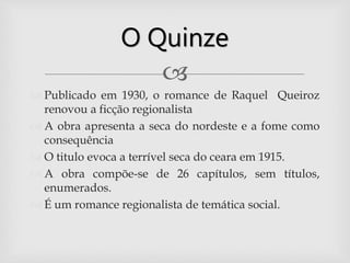 
 Publicado em 1930, o romance de Raquel Queiroz
renovou a ficção regionalista
 A obra apresenta a seca do nordeste e a fome como
consequência
 O titulo evoca a terrível seca do ceara em 1915.
 A obra compõe-se de 26 capítulos, sem títulos,
enumerados.
 É um romance regionalista de temática social.
O Quinze
 