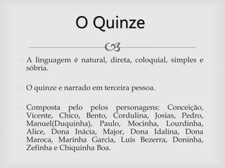 
 A linguagem é natural, direta, coloquial, simples e
sóbria.
 O quinze e narrado em terceira pessoa.
 Composta pelo pelos personagens: Conceição,
Vicente, Chico, Bento, Cordulina, Josias, Pedro,
Manuel(Duquinha), Paulo, Mocinha, Lourdinha,
Alice, Dona Inácia, Major, Dona Idalina, Dona
Maroca, Marinha Garcia, Luís Bezerra, Doninha,
Zefinha e Chiquinha Boa.
O Quinze
 
