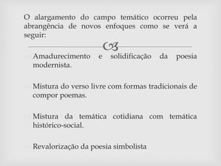 
O alargamento do campo temático ocorreu pela
abrangência de novos enfoques como se verá a
seguir:
 Amadurecimento e solidificação da poesia
modernista.
 Mistura do verso livre com formas tradicionais de
compor poemas.
 Mistura da temática cotidiana com temática
histórico-social.
 Revalorização da poesia simbolista
 