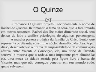 O romance O Quinze projetou nacionalmente o nome de
Rachel de Queiroz. Retomando o tema da seca, que já fora tratado
em outros romances, Rachel deu-lhe maior dimensão social, sem
deixar de lado a análise psicológica de algumas personagens.
A marcha penosa e trágica da família de Chico Bento, que
representa o retirante, constitui o núcleo dramático da obra. A par
disso, desenvolve-se o drama da impossibilidade de comunicação
afetiva entre Vicente e Conceição; ele, um dono de fazenda
sensível à miséria que o rodeia, mas impotente para eliminá-la;
ela, uma moça da cidade atraída pela figura livre e franca de
Vicente, mas que não consegue penetrar em seu mundo rude,
quase selvagem.
O Quinze
 