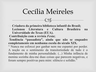 
 Criadora da primeira biblioteca infantil do Brasil;
 Lecionou Literatura e Cultura Brasileira na
Universidade do Texas (EUA).
●Contribuição com a revista Festa;
●Tendência “passadista”, ainda que não se enquadre
completamente em nenhuma escola do século XIX.
“ Nunca me esforcei por ganhar nem me espantei por perder.
A noção ou o sentimento da transitoriedade de tudo é o
fundamento de minha personalidade. (...) Minha infância de
menina sozinha deu-me duas coisas que parecem negativas, e
foram sempre positivas para mim: silêncio e solidão.”
Cecília Meireles
 