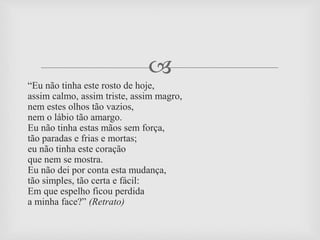 
“Eu não tinha este rosto de hoje,
assim calmo, assim triste, assim magro,
nem estes olhos tão vazios,
nem o lábio tão amargo.
Eu não tinha estas mãos sem força,
tão paradas e frias e mortas;
eu não tinha este coração
que nem se mostra.
Eu não dei por conta esta mudança,
tão simples, tão certa e fácil:
Em que espelho ficou perdida
a minha face?” (Retrato)
 