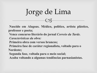
●Nascido em Alagoas. Médico, político, artista plástico,
professor e poeta;
●Vence concurso literário do jornal Correio da Tarde.
●Características da obra:
●Primeira obra com versos brancos;
●Primeira fase de caráter regionalista, voltado para o
Nordeste;
●Segunda fase, voltada para o meio social;
●Acaba voltando a algumas tendências parnasianistas.
Jorge de Lima
 