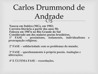 
●Nasceu em Itabira (MG), em 1902;
●Carreira literária a partir dos anos 50;
●Faleceu em 1987n no Rio Grande do Sul
●Considerado um dos maiores poetas brasileiros.
●1ª FASE – pessimismo, isolamento, individualismo e
preocupação religiosa;
●2ª FASE – solidariedade com os problemas do mundo;
●3ª FASE – questionamento à própria poesia. Analogias e
aliterações;
●4ª E ÚLTIMA FASE – recordações.
Carlos Drummond de
Andrade
 