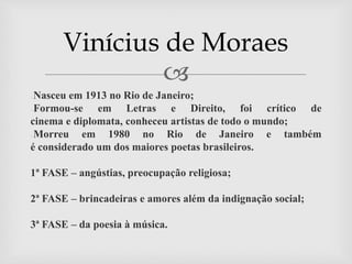 
●Nasceu em 1913 no Rio de Janeiro;
●Formou-se em Letras e Direito, foi crítico de
cinema e diplomata, conheceu artistas de todo o mundo;
●Morreu em 1980 no Rio de Janeiro e também
é considerado um dos maiores poetas brasileiros.
1ª FASE – angústias, preocupação religiosa;
2ª FASE – brincadeiras e amores além da indignação social;
3ª FASE – da poesia à música.
Vinícius de Moraes
 