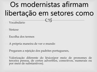  Vocabulário
 Sintaxe
 Escolha dos termos
 A própria maneira de ver o mundo
 Pregaram a rejeição dos padrões portugueses,
 Valorização diferente do léxico(por meio de pronomes de
terceira pessoa, de certos adverbios, conectivos, numerais ou
por meio de substantivos).
Os modernistas afirmam
libertação em setores como
 