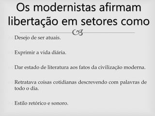  Desejo de ser atuais.
 Exprimir a vida diária.
 Dar estado de literatura aos fatos da civilização moderna.
 Retratava coisas cotidianas descrevendo com palavras de
todo o dia.
 Estilo retórico e sonoro.
Os modernistas afirmam
libertação em setores como
 