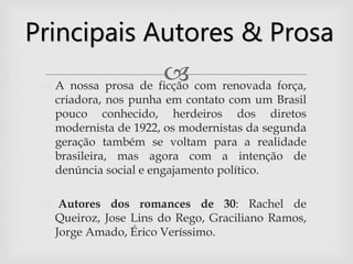  A nossa prosa de ficção com renovada força,
criadora, nos punha em contato com um Brasil
pouco conhecido, herdeiros dos diretos
modernista de 1922, os modernistas da segunda
geração também se voltam para a realidade
brasileira, mas agora com a intenção de
denúncia social e engajamento político.
 Autores dos romances de 30: Rachel de
Queiroz, Jose Lins do Rego, Graciliano Ramos,
Jorge Amado, Érico Veríssimo.
Principais Autores & Prosa
 
