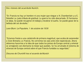 Dos visiones del acuerdode Munich:
"En Francia no hay un hombre ni una mujer que niegue a N. Chamberlain y a E.
Daladier su justo tributo de gratitud. La guerra ha sido descartada. El fantasma
se aleja. Se puede recuperar el trabajo y recobrar el sueño. Se puede gozar de la
belleza del sol deotoño."
Leon Blum: Le Populaire, 1 de octubre de 1938
"Estamos frente a una catástrofe de primera magnitud, que acaba de sorprender
a Gran Bretaña y a Francia. No cerremos los ojos ante este espectáculo. Ahora
debemos hacernos a la idea de que todos los países de Europa central y oriental
se arreglarán con Alemania lo mejor que puedan. Se ha arruinado el sistema de
alianzas de Europa central sobre el que Francia fundaba su seguridad."
Discurso de Churchill tras el acuerdo de Munich
 