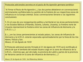 Protocolos adicionales secretos en el pacto de No Agresión germano-soviético:
"Al firmar el Pacto de No Agresión (...)las dos partes debatieron en conversaciones
estrictamente confidenciales la cuestión de la frontera de sus respectivas zonas de
influencia en la Europa oriental. Estas conversaciones llevaron a las siguientes
conclusiones:
1. En el caso de una reorganización política y territorial en las áreas pertenecientes
a los Estados Bálticos (Finlandia, Estonia, Letonia, Lituania), la frontera norte de
Lituania representará la frontera entre las zonas de influencia de Alemania y la
U.R.S.S. (...)
2. (...)en las áreas pertenecientes al estado polaco, las zonas de influencia de
Alemania y la U.R.S.S. estarán separadas aproximadamente por la línea de los ríos
Narew, Vístula ySan.
Moscú, 23 de Agosto de 1939
El Protocolo adicional secreto firmado el 23 de Agosto de 1939 será rectificado al
efecto de que el territorio del estado lituano caiga en la zona de influencia de la
U.R.S.S., mientras que, por otro lado, la provincia de Lublin y partes de la provincia
de Varsovia caerán en la zona de influencia de Alemania (...)"
Moscú, 28 de Agosto de 1939. VonRibbentrop,Molotov.
 