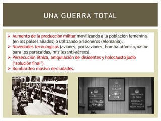 UNA GUERRA TOTAL
 Aumento de la producción militar movilizando a la población femenina
(en los países aliados) o utilizando prisioneros (Alemania).
 Novedades tecnológicas (aviones, portaaviones, bomba atómica,nailon
para los paracaídas, misilesanti-aéreos).
 Persecución étnica, aniquilación de disidentes y holocaustojudío
(“solución final”).
 Bombardeo masivo deciudades.
 
