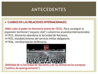 ANTECEDENTES
 CAMBIOS EN LAS RELACIONES INTERNACIONALES:
-Hitler sube al poder en Alemania (enero de 1933). Para conseguir la
expansión territorial (“espacio vital”) vulneró los acuerdosinternacionales:
1933, Alemania abandona la Sociedad de Naciones.
1935,restablecimiento del servicio militar obligatorio.
1936, remilitarización deRenania.
-Debilidad de la Sociedad de Naciones y de las democracias europeas
(“política de apaciguamiento”).
 