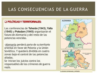 LAS CONSECUENCIAS DE LA GUERRA
 POLÍTICASYTERRITORIALES:
Las conferencias de Teherán(1943),Yalta
(1945) y Potsdam(1945) organizarán el
futuro de Alemania y del resto de las
potencias vencidas.
-Alemania perderá parte de suterritorio
oriental en favor de Polonia y la Unión
Soviética. Y quedará dividida en cuatro
zonas bajo el control de las potencias
aliadas.
Se inician los juicios contra los
responsables de los crímenes de guerra
nazis.
 
