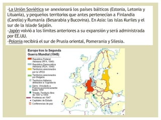 -La Unión Soviética se anexionará los países bálticos (Estonia, Letonia y
Lituania), y pequeños territorios que antes pertenecían a Finlandia
(Carelia) y Rumanía (Besarabia y Bucovina). En Asia: las islas Kuriles y el
sur de la islade Sajalín.
-Japón volvió a los límites anteriores a su expansión y será administrada
por EE.UU.
-Polonia recibirá el sur de Prusia oriental, Pomerania y Silesia.
 