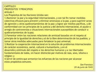 CAPITULO I
PROPOSITOS YPRINCIPIOS
Artículo 1
Los Propósitos de las Naciones Unidas son:
1.Mantener la paz y la seguridad internacionales, y con tal fin: tomar medidas
colectivas eficaces para prevenir y eliminar amenazas a la paz, y para suprimir actos
de agresión u otros quebrantamientos de la paz; y lograr por medios pacíficos, y de
conformidad con los principios de la justicia y del derecho internacional, el ajuste o
arreglo de controversias o situaciones internacionales susceptibles de conducir a
quebrantamientos de la paz;
2.Fomentar entre las naciones relaciones de amistad basadas en el respeto al
principio de la igualdad de derechos y al de la libre determinación de los pueblos, y
tomar otros medidas adecuadas para fortalecer la paz universal;
3.Realizar la cooperación internacional en la solución de problemas internacionales
de carácter económico, social, cultural o humanitario, y en el
desarrollo y estímulo del respeto a los derechos humanos y a las libertades
fundamentales de todos, sin hacer distinción por motivos de raza, sexo, idioma o
religion; y
4.Servir de centro que armonice los esfuerzos de las naciones por alcanzar
estos propósitos comunes.
San Francisco
26 de junio de1945
 