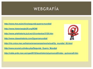 WEBGRAFÍA
http://www.rtve.es/archivo/segunda-guerra-mundial/
http://www.historiasiglo20.org/IIGM/
http://www.artehistoria.jcyl.es/v2/contextos/3120.htm
http://www.claseshistoria.com/2guerramundial/
http://iris.cnice.mec.es/kairos/ensenanzas/eso/actual/2g_mundial_00.html
http://www.ecured.cu/index.php/Segunda_Guerra_Mundial
http://roble.pntic.mec.es/cgee0016/4esohistoria/quincena9/index_quincena9.htm
 