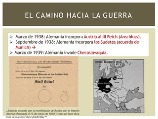 EL CAMINO HACIA LA GUERRA
 Marzo de 1938: Alemania incorpora Austria al III Reich (Anschluss).
 Septiembre de 1938: Alemania incorpora los Sudetes (acuerdo de
Munich) 
 Marzo de 1939: Alemania invade Checoslovaquia.
¿Estás de acuerdo con la reunificación de Austria con el Imperio
Alemán efectuada el 13 de marzo de 1938 y votas en favor de la
lista de nuestro Führer AdolfHitler?"
 