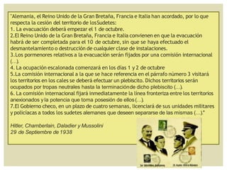 "Alemania, el Reino Unido de la Gran Bretaña, Francia e Italia han acordado, por lo que
respecta la cesión del territorio de losSudetes:
1. La evacuación deberá empezar el 1 de octubre.
2.El Reino Unido de la Gran Bretaña, Francia e Italia convienen en que la evacuación
habrá de ser completada para el 10 de octubre, sin que se haya efectuado el
desmantelamiento o destrucción de cualquier clase de instalaciones.
3.Los pormenores relativos a la evacuación serán fijados por una comisión internacional
(…).
4. La ocupación escalonada comenzará en los días 1 y 2 de octubre
5.La comisión internacional a la que se hace referencia en el párrafo número 3 visitará
los territorios en los cales se deberá efectuar un plebiscito. Dichos territorios serán
ocupados por tropas neutrales hasta la terminaciónde dicho plebiscito (…).
6. La comisión internacional fijará inmediatamente la línea fronteriza entre los territorios
anexionados y la potencia que toma posesión de ellos(…).
7.El Gobierno checo, en un plazo de cuatro semanas, licenciará de sus unidades militares
y policíacas a todos los sudetes alemanes que deseen separarse de las mismas (…)."
Hitler, Chamberlain, Daladier y Mussolini
29 de Septiembre de1938
 