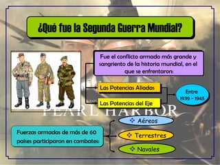 ¿Qué fue la Segunda Guerra Mundial? Fue el conflicto armado más grande y  sangriento de la historia mundial, en el  que se enfrentaron: Las Potencias del Eje Las Potencias Aliadas Entre  1939 - 1945 Fuerzas armadas de más de 60 países participaron en combates: . Terrestres Aéreos Navales 