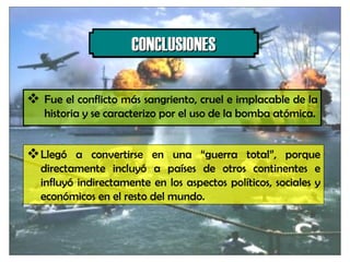 Fue el conflicto más sangriento, cruel e implacable de la historia y se caracterizo por el uso de la bomba atómica. CONCLUSIONES Llegó a convertirse en una “guerra total”, porque directamente incluyó a países de otros continentes e influyó indirectamente en los aspectos políticos, sociales y económicos en el resto del mundo. 