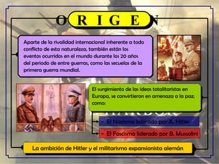 Aparte de la rivalidad internacional inherente a todo  conflicto de esta naturaleza, también están los  eventos ocurridos en el mundo durante los 20 años  del periodo de entre guerras, como las secuelas de la  primera guerra mundial.  El surgimiento de las ideas totalitaristas en  Europa, se convirtieron en amenaza a la paz;  como: O R I G E N La ambición de Hitler y el militarismo expansionista alemán -  El Nazismo liderado por A. Hitler -  El Fascismo liderado por B. Mussolini 