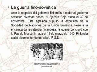 • La guerra fino-soviética
 Ante la negativa del gobierno finlandés a ceder al gobierno
 soviético diversas bases, el Ejército Rojo atacó el 30 de
 noviembre. Esta agresión supuso la expulsión de la
 Sociedad de Naciones de la Unión Soviética. Pese a la
 encarnizada resistencia finlandesa, la guerra concluyó con
 la Paz de Moscú firmada el 12 de marzo de 1940. Finlandia
 cedió diversos territorios a la U.R.S.S.




                 Tropas finlandesas equipadas para la
                             guerra invernal
 