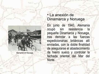 • La anexión de
                      Dinamarca y Noruega
                      En junio de 1940, Alemania
                      ocupó sin resistencia la
                      pequeña Dinamarca y Noruega,
                      tras derrotar a las fuerzas
                      expedicionarias británicas allí
                      enviadas, con la doble finalidad
                      de asegurarse el abastecimiento
Alemanes en Noruega   de hierro sueco y controlar la
                      fachada oriental del Mar del
                      Norte.
 
