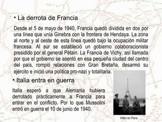 • La derrota de Francia
Desde el 5 de mayo de 1940, Francia quedó dividida en dos por
una línea que unía Ginebra con la frontera de Hendaya. La zona
al norte y al oeste de esta línea quedó bajo la ocupación militar
francesa. Al sur se estableció un gobierno colaboracionista
presidido por el general Pétain. La Francia de Vichy, así llamada
por que el gobierno se asentó en esa pequeña ciudad del centro
del país, rompió relaciones con Gran Bretaña, desarmó su
ejército e inició una política pro-nazi y totalitaria.
• Italia entra en guerra
Italia esperó a que Alemania hubiera
derrotado prácticamente a Francia para
entrar en el conflicto. Por lo que Mussolini
entró en guerra el 10 de junio de 1940.
                                                   Hitler en París
 