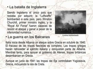 • La batalla de Inglaterra
 Siendo Inglaterra el único país que
 restaba por adquirir, la “Luftwaffe”
 bombardeó a este país, pero Winston
 Churchill, primer ministro inglés, y la
 “Royal Air Force” fueron capaces de
 resistir el ataque y ganar a pesar de la
 inferioridad numérica.
                                                 Londres bombardeado
• La guerra en los Balcanes
Italia inicia desde Albania un ataque sobre Grecia en octubre de 1940.
El fracaso de las tropas fascistas es completo. Las tropas griegas
hacen retroceder al ejército italiano y conquistan parte de Albania.
Mientras tanto, para apoyar al gobierno de Atenas, tropas británicas
desembarcan en Grecia.
Aunque en junio de 1941 las tropas del Eje controlaban Yugoslavia,
Grecia, incluyendo la isla de Creta.
 