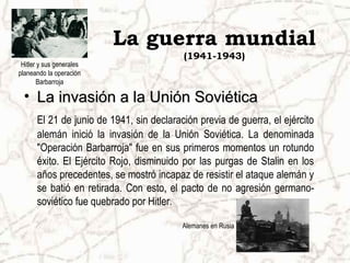 La guerra mundial
                                          (1941-1943)
 Hitler y sus generales
planeando la operación
        Barbarroja

  • La invasión a la Unión Soviética
      El 21 de junio de 1941, sin declaración previa de guerra, el ejército
      alemán inició la invasión de la Unión Soviética. La denominada
      "Operación Barbarroja" fue en sus primeros momentos un rotundo
      éxito. El Ejército Rojo, disminuido por las purgas de Stalin en los
      años precedentes, se mostró incapaz de resistir el ataque alemán y
      se batió en retirada. Con esto, el pacto de no agresión germano-
      soviético fue quebrado por Hitler.

                                          Alemanes en Rusia
 