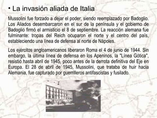 • La invasión aliada de Italia
Mussolini fue forzado a dejar el poder, siendo reemplazado por Badoglio.
Los Aliados desembarcaron en el sur de la península y el gobierno de
Badoglio firmó el armisticio el 8 de septiembre. La reacción alemana fue
fulminante: tropas del Reich ocuparon el norte y el centro del país,
estableciendo una línea de defensa al norte de Nápoles.
Los ejércitos angloamericanos liberaron Roma el 4 de junio de 1944. Sin
embargo, la última línea de defensa en los Apeninos, la "Línea Gótica",
resistió hasta abril de 1945, poco antes de la derrota definitiva del Eje en
Europa. El 28 de abril de 1945, Mussolini, que trataba de huir hacia
Alemania, fue capturado por guerrilleros antifascistas y fusilado.
 
