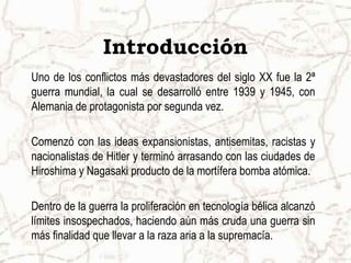 Introducción
Uno de los conflictos más devastadores del siglo XX fue la 2ª
guerra mundial, la cual se desarrolló entre 1939 y 1945, con
Alemania de protagonista por segunda vez.

Comenzó con las ideas expansionistas, antisemitas, racistas y
nacionalistas de Hitler y terminó arrasando con las ciudades de
Hiroshima y Nagasaki producto de la mortífera bomba atómica.

Dentro de la guerra la proliferación en tecnología bélica alcanzó
límites insospechados, haciendo aún más cruda una guerra sin
más finalidad que llevar a la raza aria a la supremacía.
 