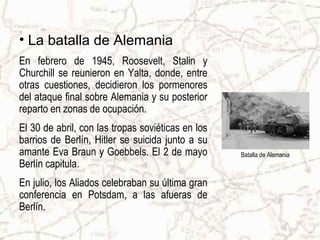 • La batalla de Alemania
En febrero de 1945, Roosevelt, Stalin y
Churchill se reunieron en Yalta, donde, entre
otras cuestiones, decidieron los pormenores
del ataque final sobre Alemania y su posterior
reparto en zonas de ocupación.
El 30 de abril, con las tropas soviéticas en los
barrios de Berlín, Hitler se suicida junto a su
amante Eva Braun y Goebbels. El 2 de mayo          Batalla de Alemania
Berlín capitula.
En julio, los Aliados celebraban su última gran
conferencia en Potsdam, a las afueras de
Berlín.
 