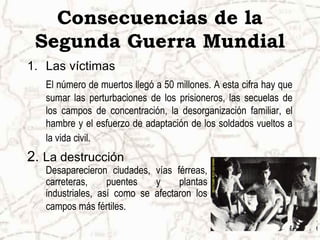 Consecuencias de la
 Segunda Guerra Mundial
1. Las víctimas
   El número de muertos llegó a 50 millones. A esta cifra hay que
   sumar las perturbaciones de los prisioneros, las secuelas de
   los campos de concentración, la desorganización familiar, el
   hambre y el esfuerzo de adaptación de los soldados vueltos a
   la vida civil.
2. La destrucción
   Desaparecieron ciudades, vías férreas,
   carreteras,     puentes   y     plantas
   industriales, así como se afectaron los
   campos más fértiles.
 