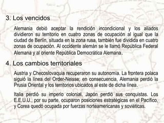 3. Los vencidos
   Alemania debió aceptar la rendición incondicional y los aliados
   dividieron su territorio en cuatro zonas de ocupación al igual que la
   ciudad de Berlín, situada en la zona rusa, también fue dividida en cuatro
   zonas de ocupación. Al occidente alemán se le llamó República Federal
   Alemana y al oriente República Democrática Alemana.
4. Los cambios territoriales
   Austria y Checoslovaquia recuperaron su autonomía. La frontera polaca
   siguió la línea del Order-Neisse; en consecuencia, Alemania perdió la
   Prusia Oriental y los territorios ubicados al este de dicha línea.
   Italia perdió su imperio colonial. Japón perdió sus conquistas. Los
   E.E.U.U., por su parte, ocuparon posiciones estratégicas en el Pacífico,
   y Corea quedó ocupada por fuerzas norteamericanas y soviéticas.
 