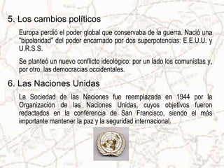 5. Los cambios políticos
  Europa perdió el poder global que conservaba de la guerra. Nació una
  "bipolaridad" del poder encarnado por dos superpotencias: E.E.U.U. y
  U.R.S.S.
  Se planteó un nuevo conflicto ideológico: por un lado los comunistas y,
  por otro, las democracias occidentales.
6. Las Naciones Unidas
  La Sociedad de las Naciones fue reemplazada en 1944 por la
  Organización de las Naciones Unidas, cuyos objetivos fueron
  redactados en la conferencia de San Francisco, siendo el más
  importante mantener la paz y la seguridad internacional.
 