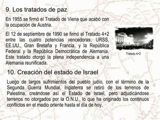 9. Los tratados de paz
En 1955 se firmó el Tratado de Viena que acabó con
la ocupación de Austria.
El 12 de septiembre de 1990 se firmó el Tratado 4+2
entre las cuatro potencias vencedoras, URSS,
EE.UU., Gran Bretaña y Francia, y la República
Federal y la República Democrática de Alemania.           Tratado 4+2
Este tratado otorgó la plena independencia a una
Alemania reunificada.
10. Creación del estado de Israel
Luego de largos sufrimientos del pueblo judío, con el término de la
Segunda Guerra Mundial, Inglaterra se retiró de los terrenos de
Palestina, creándose así el Estado de Israel, pero adjudicándose
terrenos no otorgados por la O.N.U., lo que ha originado los continuos
conflictos en el medio oriente hasta el día de hoy.
 
