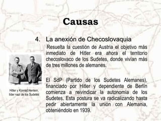 Causas
                     4. La anexión de Checoslovaquia
                             Resuelta la cuestión de Austria el objetivo más
                            inmediato de Hitler era ahora el territorio
                            checoslovaco de los Sudetes, donde vivían más
                            de tres millones de alemanes.

                            El SdP (Partido de los Sudetes Alemanes),
                            financiado por Hitler y dependiente de Berlín
 Hitler y Konrad Henlein,
líder nazi de los Sudetes   comienza a reivindicar la autonomía de los
                            Sudetes. Esta postura se va radicalizando hasta
                            pedir abiertamente la unión con Alemania,
                            obteniéndolo en 1939.
 