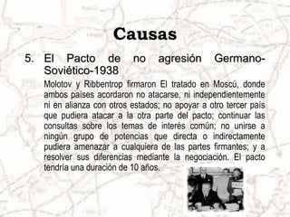 Causas
5. El Pacto de             no     agresión       Germano-
   Soviético-1938
   Molotov y Ribbentrop firmaron El tratado en Moscú, donde
   ambos países acordaron no atacarse, ni independientemente
   ni en alianza con otros estados; no apoyar a otro tercer país
   que pudiera atacar a la otra parte del pacto; continuar las
   consultas sobre los temas de interés común; no unirse a
   ningún grupo de potencias que directa o indirectamente
   pudiera amenazar a cualquiera de las partes firmantes; y a
   resolver sus diferencias mediante la negociación. El pacto
   tendría una duración de 10 años.
 