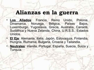 Alianzas en la guerra
• Los Aliados: Francia, Reino Unido, Polonia,
         Aliados
  Dinamarca, Noruega, Bélgica, Países Bajos,
  Luxemburgo, Yugoslavia, Grecia, Australia, Canadá,
  Sudáfrica y Nueva Zelanda, China, U.R.S.S., Estados
  Unidos.
• El Eje: Alemania, Italia, Japón, Eslovaquia, Finlandia,
     Eje
  Hungría, Rumania, Bulgaria, Croacia y Tailandia.
• Neutrales: Irlanda, Portugal, España, Suecia, Suiza y
  Neutrales
  Turquía.
 