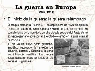 La guerra en Europa
                           (1939-1941)

• El inicio de la guerra: la guerra relámpago
 El ataque alemán a Polonia el 1 de septiembre de 1939 precipitó la
 entrada en guerra de Gran Bretaña y Francia el 3 de septiembre. En
 cumplimiento de lo acordado en el protocolo secreto del Pacto de no
 agresión germano-soviético, el Ejército Rojo entró en la zona oriental
 de Polonia.
 El día 28 un nuevo pacto germano-
 soviético reconoció la anexión de
 Lituania, Letonia y Estonia a la zona
 de influencia soviética. Las tropas
 rusas ocuparon esos territorios en las
 semanas siguientes.
                                                Alemanes invaden Polonia
 